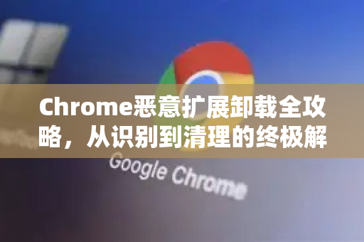 Chrome恶意扩展卸载全攻略，从识别到清理的终极解答