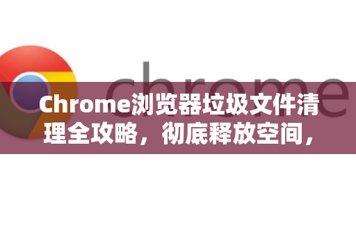 Chrome浏览器垃圾文件清理全攻略，彻底释放空间，提升速度