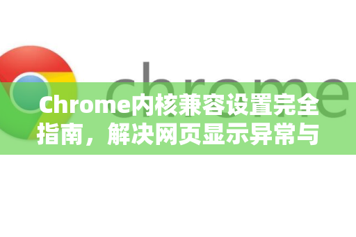 Chrome内核兼容设置完全指南，解决网页显示异常与浏览器适配问题