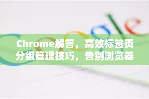Chrome解答，高效标签页分组管理技巧，告别浏览器混乱