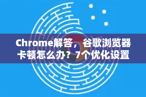 Chrome解答，谷歌浏览器卡顿怎么办？7个优化设置让浏览器飞起来