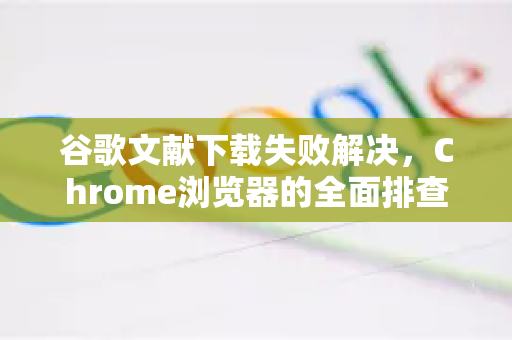 谷歌文献下载失败解决，Chrome浏览器的全面排查与修复指南