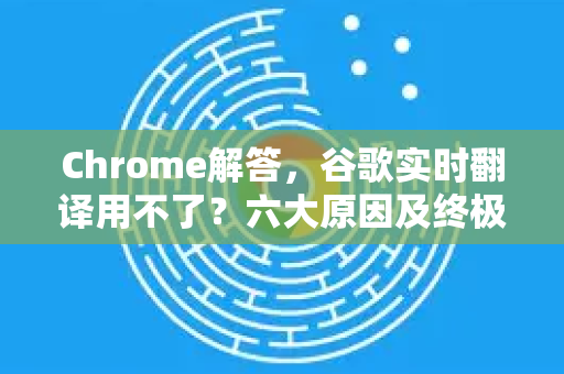 Chrome解答，谷歌实时翻译用不了？六大原因及终极修复方案（2025最新版）