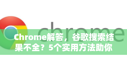 Chrome解答，谷歌搜索结果不全？5个实用方法助你找回完整信息