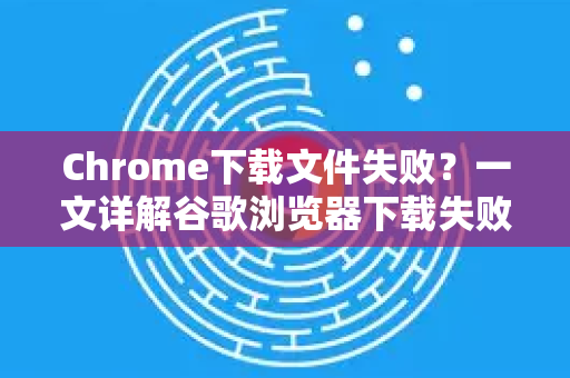 Chrome下载文件失败？一文详解谷歌浏览器下载失败的常见原因与解决方法