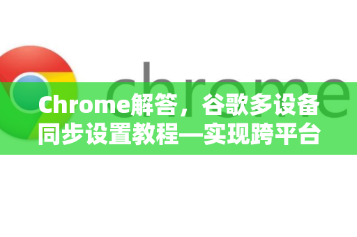 Chrome解答，谷歌多设备同步设置教程—实现跨平台无缝数据共享