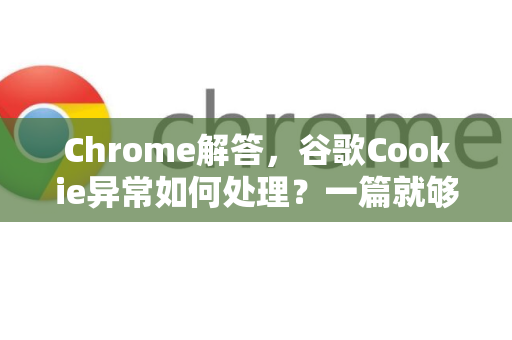 Chrome解答，谷歌Cookie异常如何处理？一篇就够的终极指南