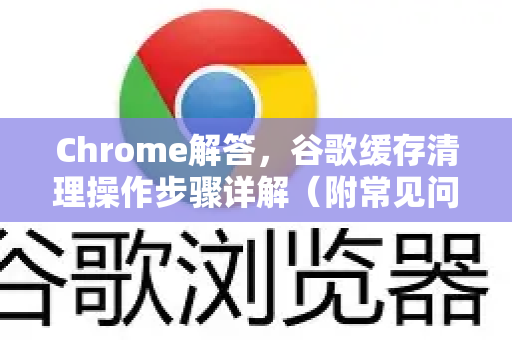 Chrome解答，谷歌缓存清理操作步骤详解（附常见问题）