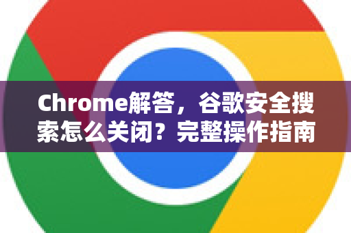 Chrome解答，谷歌安全搜索怎么关闭？完整操作指南与常见问题