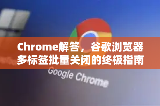 Chrome解答，谷歌浏览器多标签批量关闭的终极指南