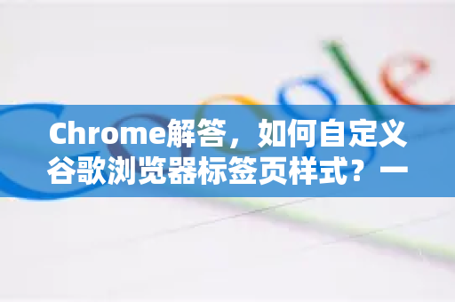 Chrome解答，如何自定义谷歌浏览器标签页样式？一篇掌握所有修改技巧
