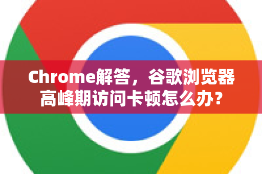 Chrome解答，谷歌浏览器高峰期访问卡顿怎么办？