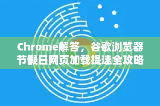 Chrome解答，谷歌浏览器节假日网页加载提速全攻略