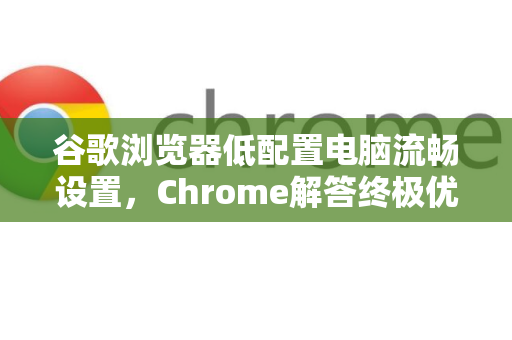 谷歌浏览器低配置电脑流畅设置，Chrome解答终极优化指南
