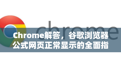 Chrome解答，谷歌浏览器公式网页正常显示的全面指南