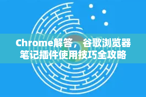 Chrome解答，谷歌浏览器笔记插件使用技巧全攻略