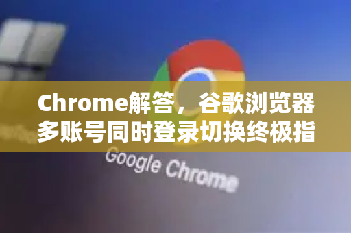 Chrome解答，谷歌浏览器多账号同时登录切换终极指南