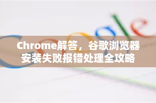 Chrome解答，谷歌浏览器安装失败报错处理全攻略