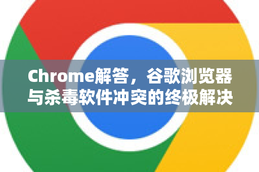 Chrome解答，谷歌浏览器与杀毒软件冲突的终极解决方案