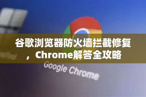 谷歌浏览器防火墙拦截修复，Chrome解答全攻略