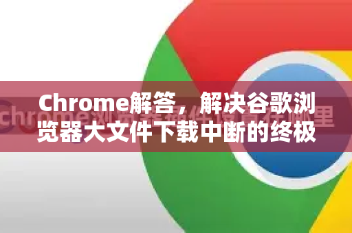 Chrome解答，解决谷歌浏览器大文件下载中断的终极指南