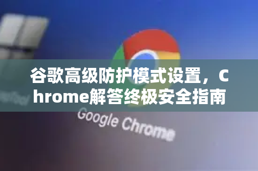 谷歌高级防护模式设置，Chrome解答终极安全指南