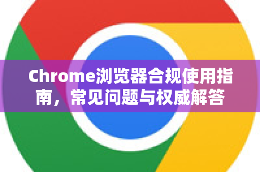 Chrome浏览器合规使用指南，常见问题与权威解答