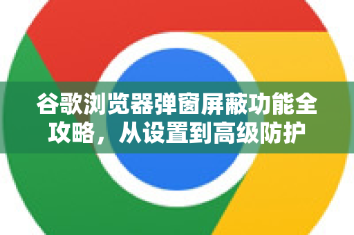 谷歌浏览器弹窗屏蔽功能全攻略，从设置到高级防护