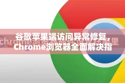 谷歌苹果端访问异常修复，Chrome浏览器全面解决指南-第1张图片-[Chrome] Google下载-谷歌中国官网2026最新版