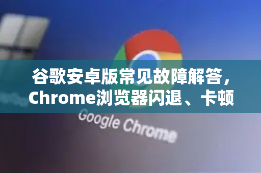 谷歌安卓版常见故障解答，Chrome浏览器闪退、卡顿、无法同步一网打尽-第1张图片-[Chrome] Google下载-谷歌中国官网2026最新版