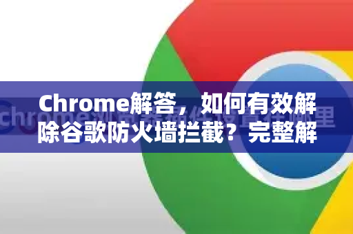 Chrome解答，如何有效解除谷歌防火墙拦截？完整解决方案指南-第1张图片-[Chrome] Google下载-谷歌中国官网2026最新版