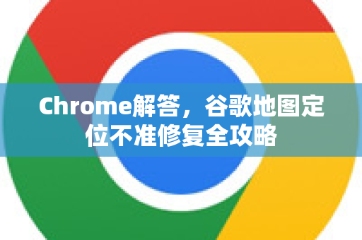 Chrome解答，谷歌地图定位不准修复全攻略-第1张图片-[Chrome] Google下载-谷歌中国官网2026最新版