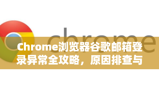 Chrome浏览器谷歌邮箱登录异常全攻略，原因排查与终极解决方案-第1张图片-[Chrome] Google下载-谷歌中国官网2026最新版