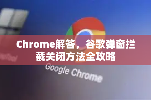 Chrome解答，谷歌弹窗拦截关闭方法全攻略