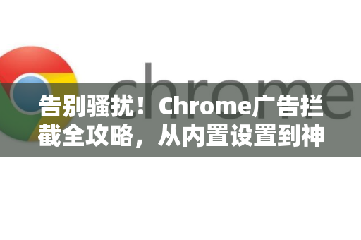 告别骚扰！Chrome广告拦截全攻略，从内置设置到神器扩展