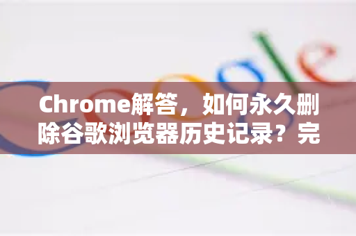 Chrome解答，如何永久删除谷歌浏览器历史记录？完整操作指南