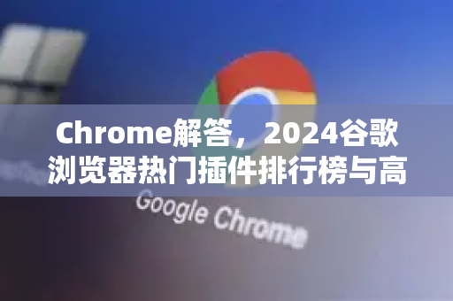 Chrome解答，2024谷歌浏览器热门插件排行榜与高效使用指南