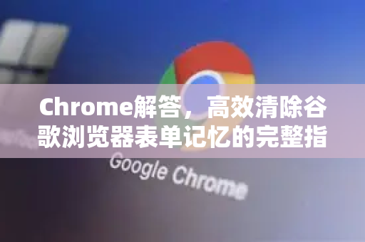 Chrome解答，高效清除谷歌浏览器表单记忆的完整指南