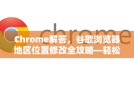 Chrome解答，谷歌浏览器地区位置修改全攻略—轻松突破地区限制