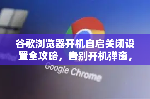 谷歌浏览器开机自启关闭设置全攻略，告别开机弹窗，让电脑更流畅
