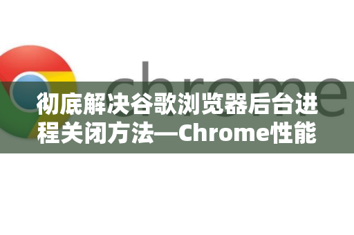 彻底解决谷歌浏览器后台进程关闭方法—Chrome性能优化全攻略