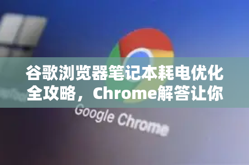 谷歌浏览器笔记本耗电优化全攻略，Chrome解答让你告别电量焦虑
