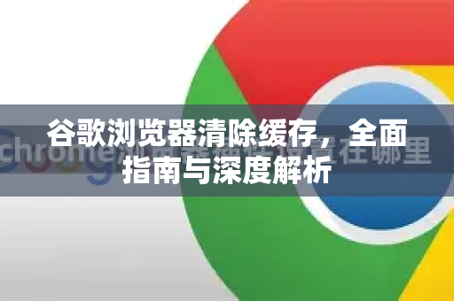 谷歌浏览器清除缓存，全面指南与深度解析