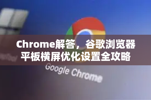 Chrome解答，谷歌浏览器平板横屏优化设置全攻略