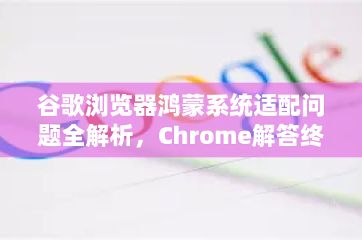 谷歌浏览器鸿蒙系统适配问题全解析，Chrome解答终极指南
