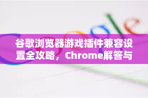 谷歌浏览器游戏插件兼容设置全攻略，Chrome解答与优化技巧