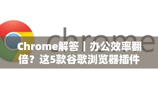 Chrome解答｜办公效率翻倍？这5款谷歌浏览器插件你必须知道！