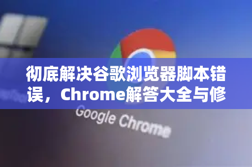 彻底解决谷歌浏览器脚本错误，Chrome解答大全与修复步骤