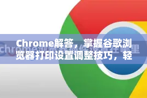 Chrome解答，掌握谷歌浏览器打印设置调整技巧，轻松优化打印体验