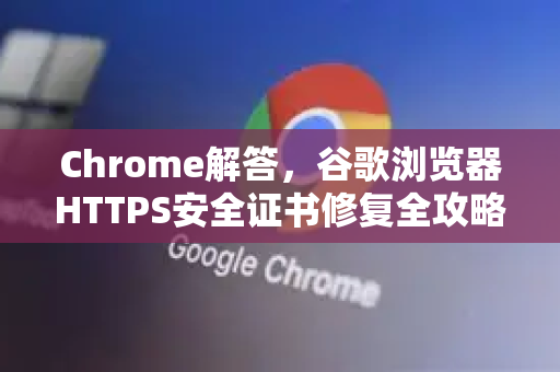 Chrome解答，谷歌浏览器HTTPS安全证书修复全攻略